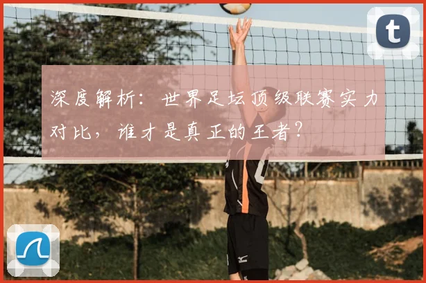 深度解析：世界足坛顶级联赛实力对比，谁才是真正的王者？