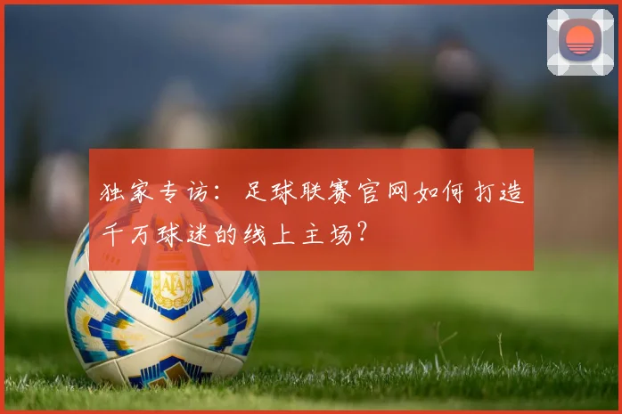独家专访：足球联赛官网如何打造千万球迷的线上主场？