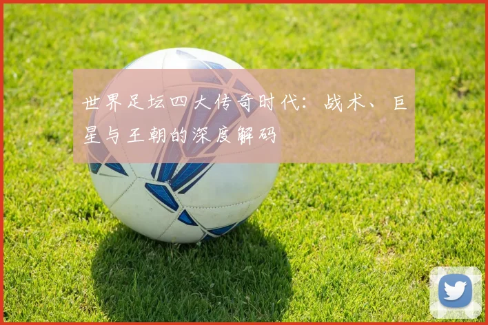世界足坛四大传奇时代:战术、巨星与王朝的深度解码