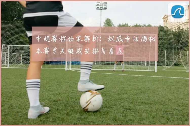 中超赛程独家解析：权威专访揭秘本赛季关键战安排与看点