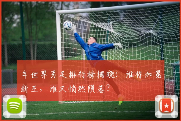 年世界男足排行榜揭晓:谁将加冕新王,谁又悄然陨落?