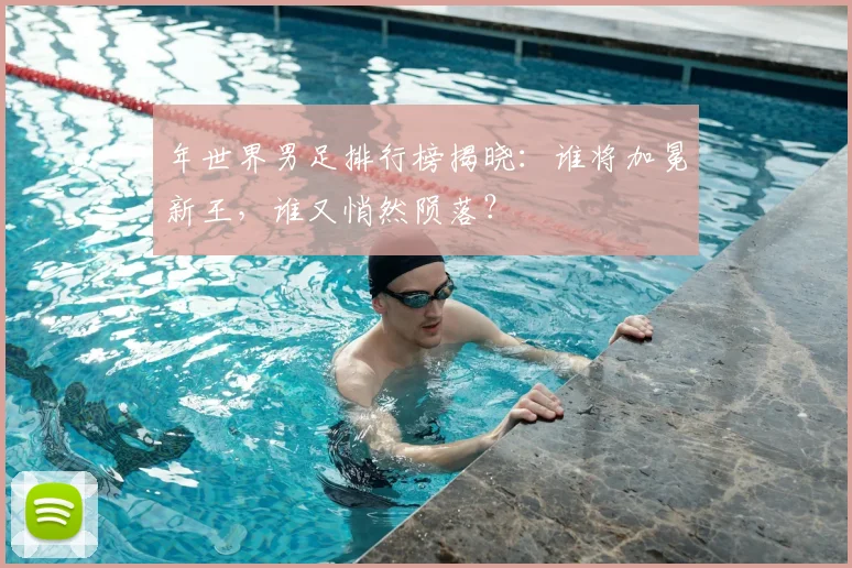 年世界男足排行榜揭晓：谁将加冕新王，谁又悄然陨落？