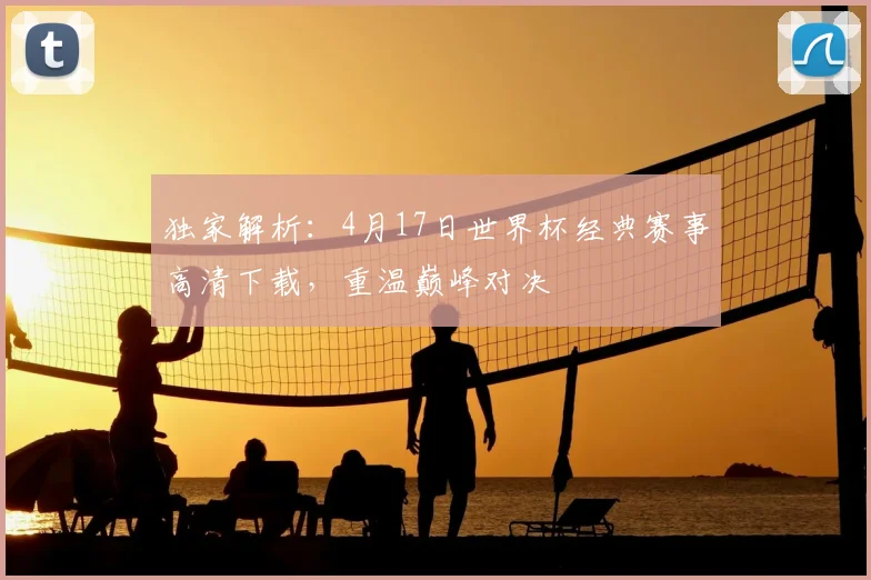独家解析：4月17日世界杯经典赛事高清下载，重温巅峰对决