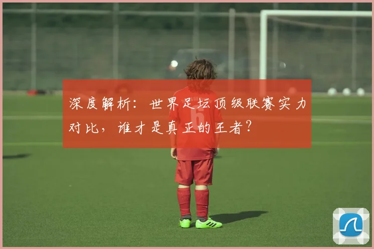 深度解析：世界足坛顶级联赛实力对比，谁才是真正的王者？