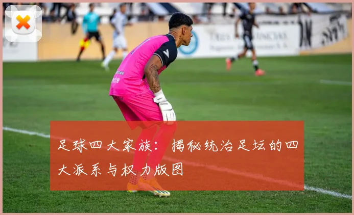 足球四大家族：揭秘统治足坛的四大派系与权力版图